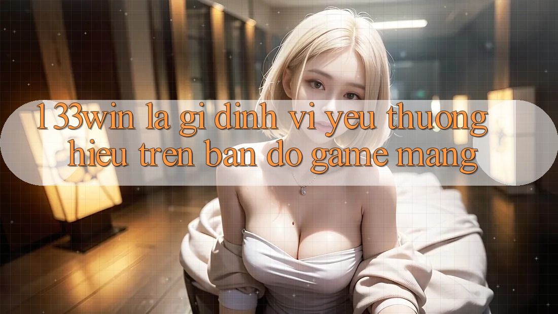 1. 33win Là Gì? Định Vị Yêu thương Hiệu Trên Bản Đồ Game mạng