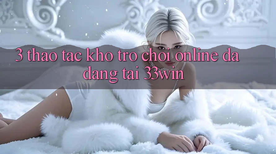 3. Thao tác Kho Trò chơi Online Đa Dạng Tại 33win 3. Thao tác Kho Trò chơi Online Đa Dạng Tại 33win