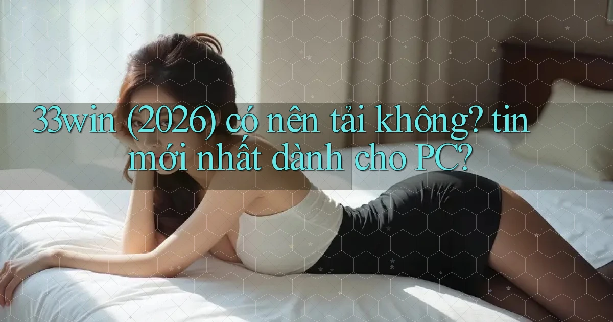 33win (2026) có nên tải không tin mới nhất dành cho PC