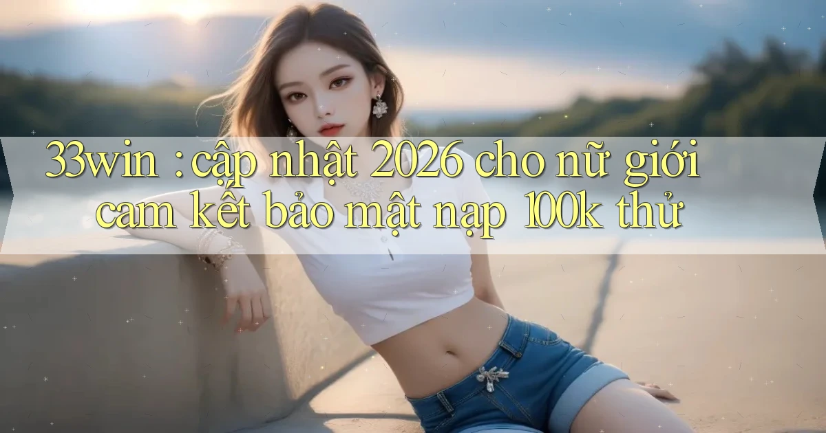 33win cập nhật 2026 cho nữ giới cam kết bảo mật nạp 100k thử