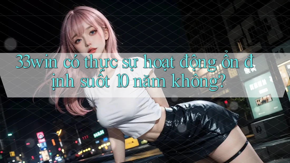 33win có thực sự hoạt động ổn định suốt 10 năm không?