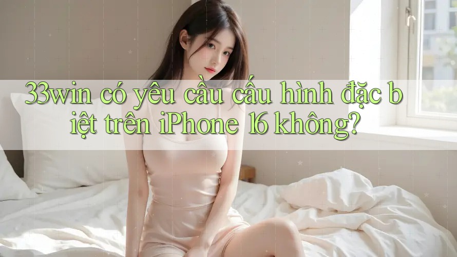33win có yêu cầu cấu hình đặc biệt trên iPhone 16 không?