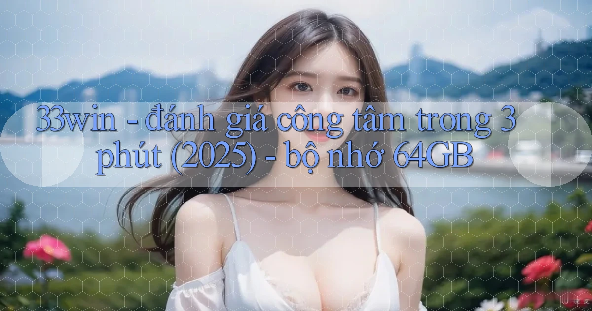 33win   đánh giá công tâm trong 3 phút (2025)   bộ nhớ 64GB
