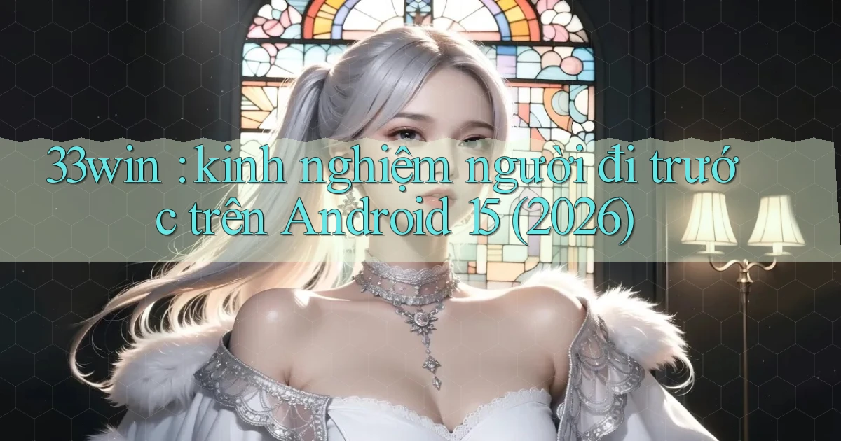 33win kinh nghiệm người đi trước trên Android 15 (2026)