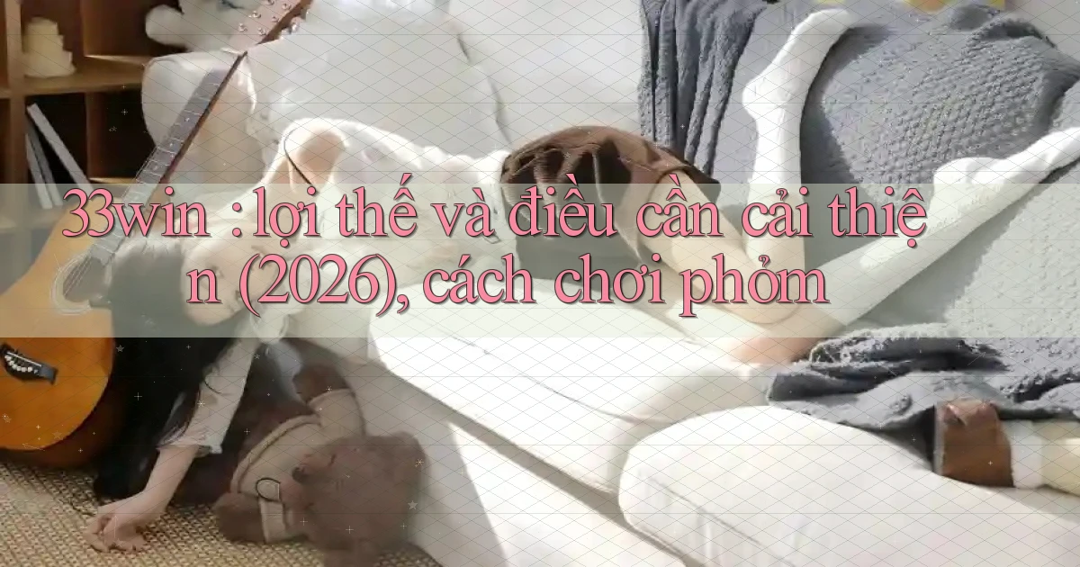 33win lợi thế và điều cần cải thiện (2026), cách chơi phỏm