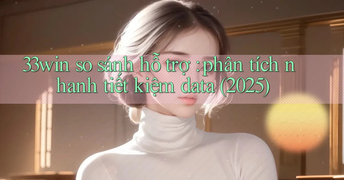 33win so sánh hỗ trợ phân tích nhanh tiết kiệm data (2025)