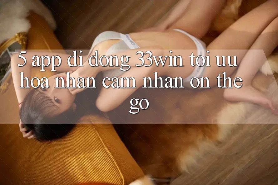 5. App Di Động 33win - Tối Ưu Hóa Nhận cảm nhận “On-The-Go” 5. App Di Động 33win - Tối Ưu Hóa Nhận cảm nhận “On-The-Go”