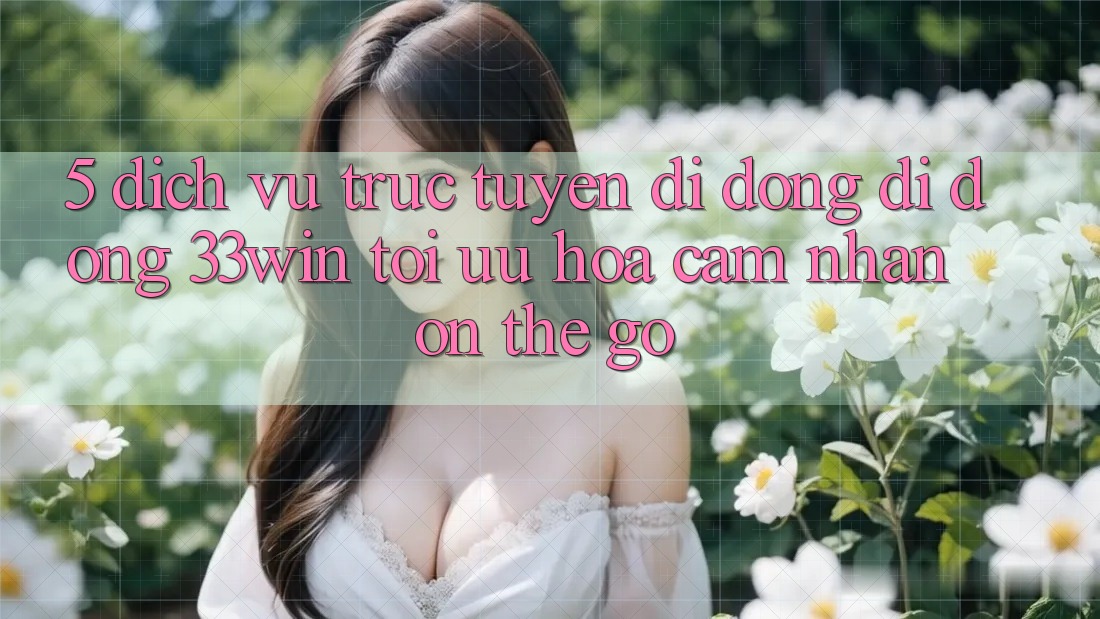 5. Dịch vụ trực tuyến di động Di Động 33win - Tối Ưu Hóa Cảm nhận “On-The-Go”