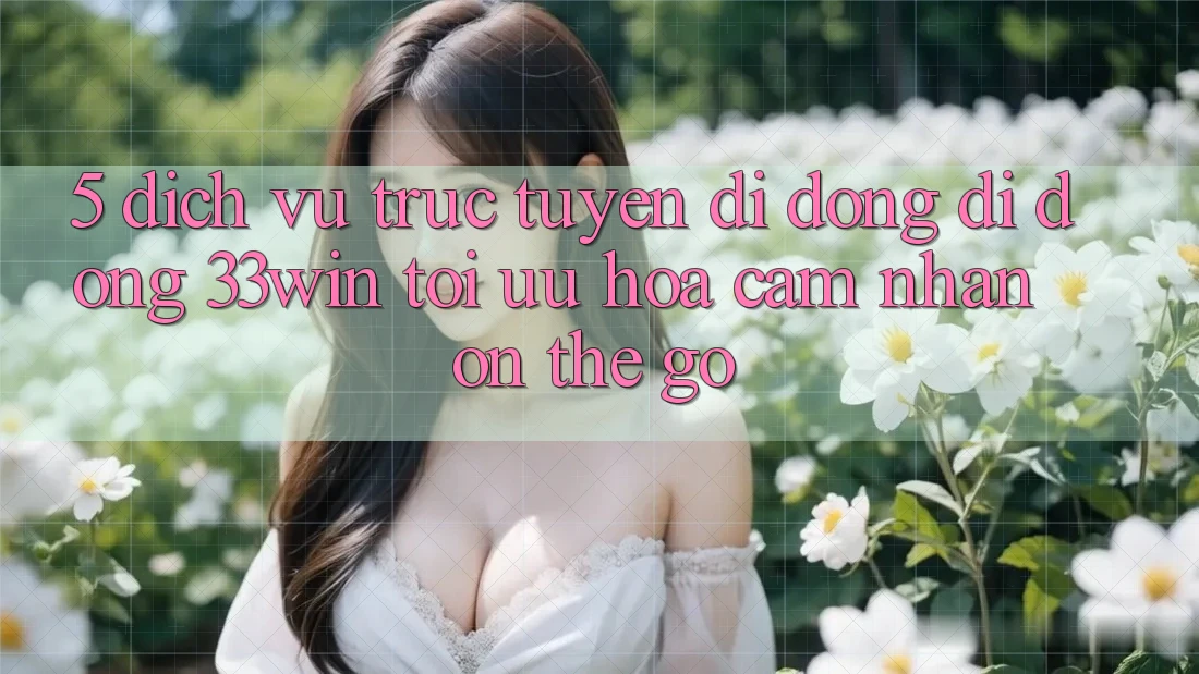 5. Dịch vụ trực tuyến di động Di Động 33win - Tối Ưu Hóa Cảm nhận “On-The-Go”