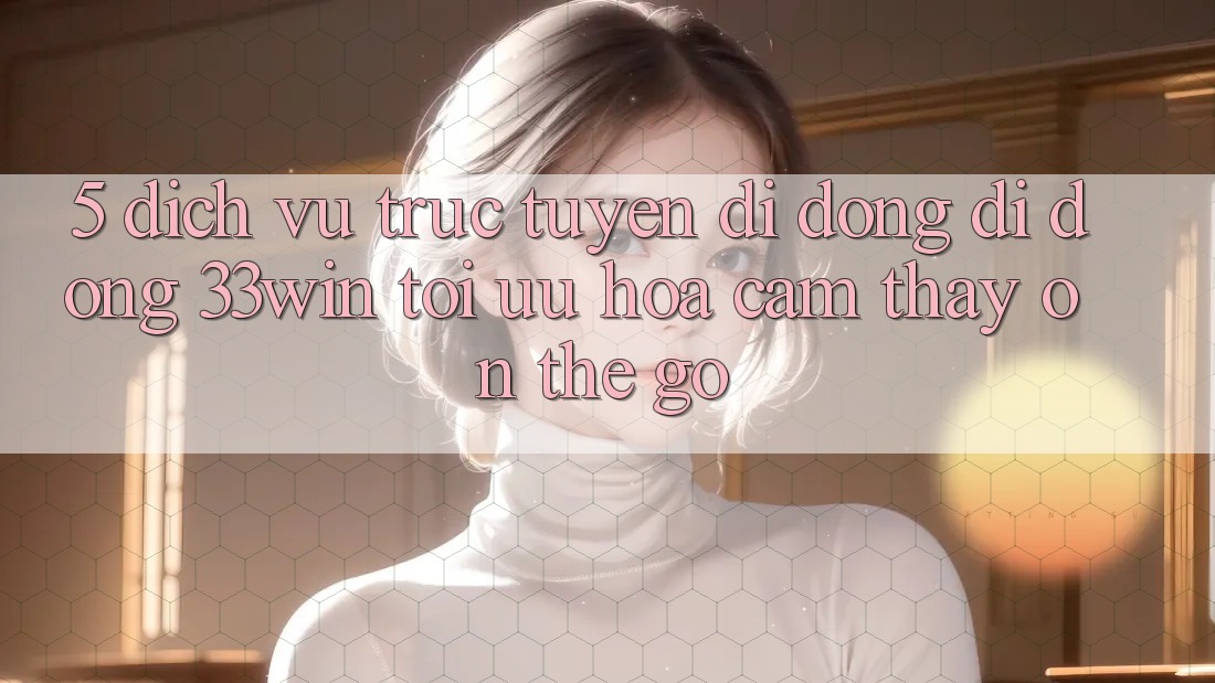 5. Dịch vụ trực tuyến di động Di Động 33win - Tối Ưu Hóa Cảm thấy “On-The-Go”