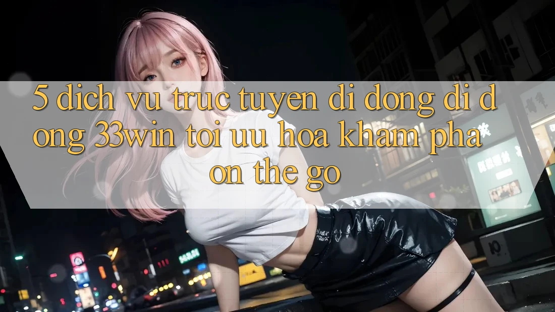 5. Dịch vụ trực tuyến di động Di Động 33win - Tối Ưu Hóa Khám phá “On-The-Go”