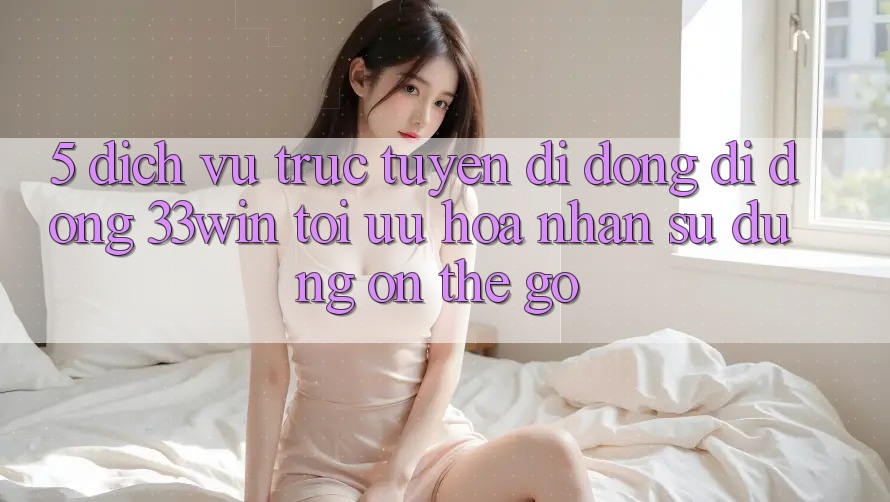 5. Dịch vụ trực tuyến di động Di Động 33win - Tối Ưu Hóa Nhận sử dụng “On-The-Go”