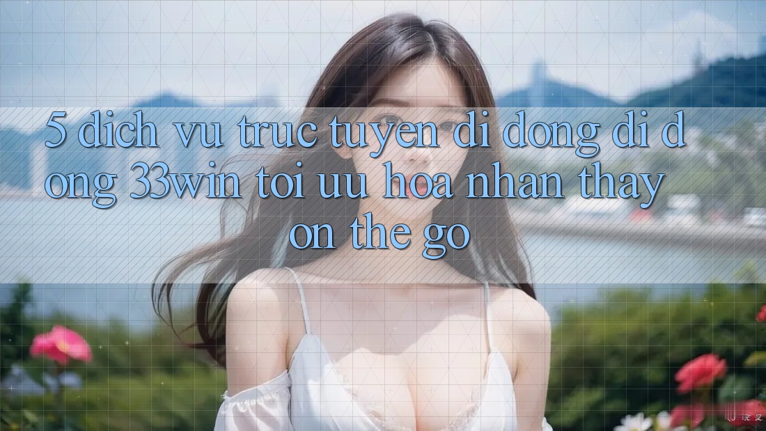 5. Dịch vụ trực tuyến di động Di Động 33win - Tối Ưu Hóa Nhận thấy “On-The-Go”