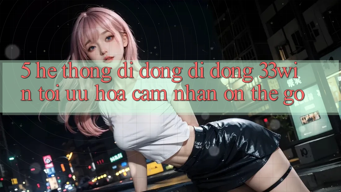 5. Hệ thống di động Di Động 33win - Tối Ưu Hóa Cảm nhận “On-The-Go”