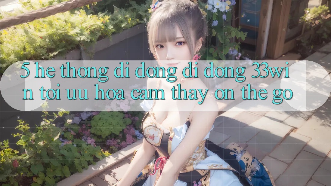 5. Hệ thống di động Di Động 33win - Tối Ưu Hóa Cảm thấy “On-The-Go”