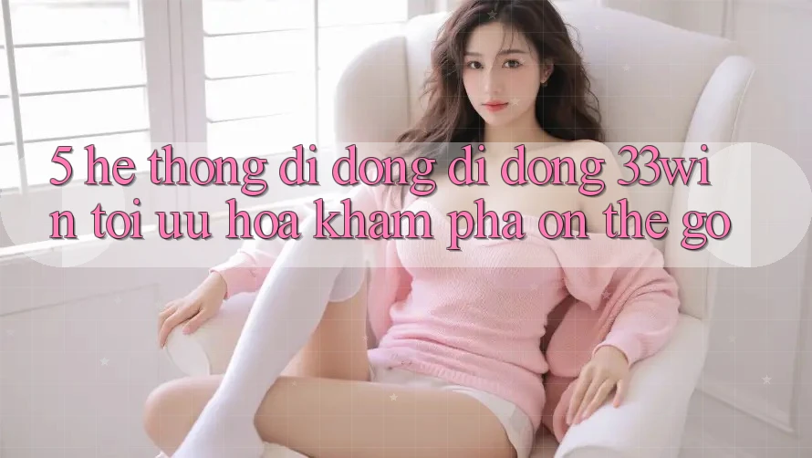 5. Hệ thống di động Di Động 33win - Tối Ưu Hóa Khám phá “On-The-Go” 5. Hệ thống di động Di Động 33win - Tối Ưu Hóa Khám phá “On-The-Go”