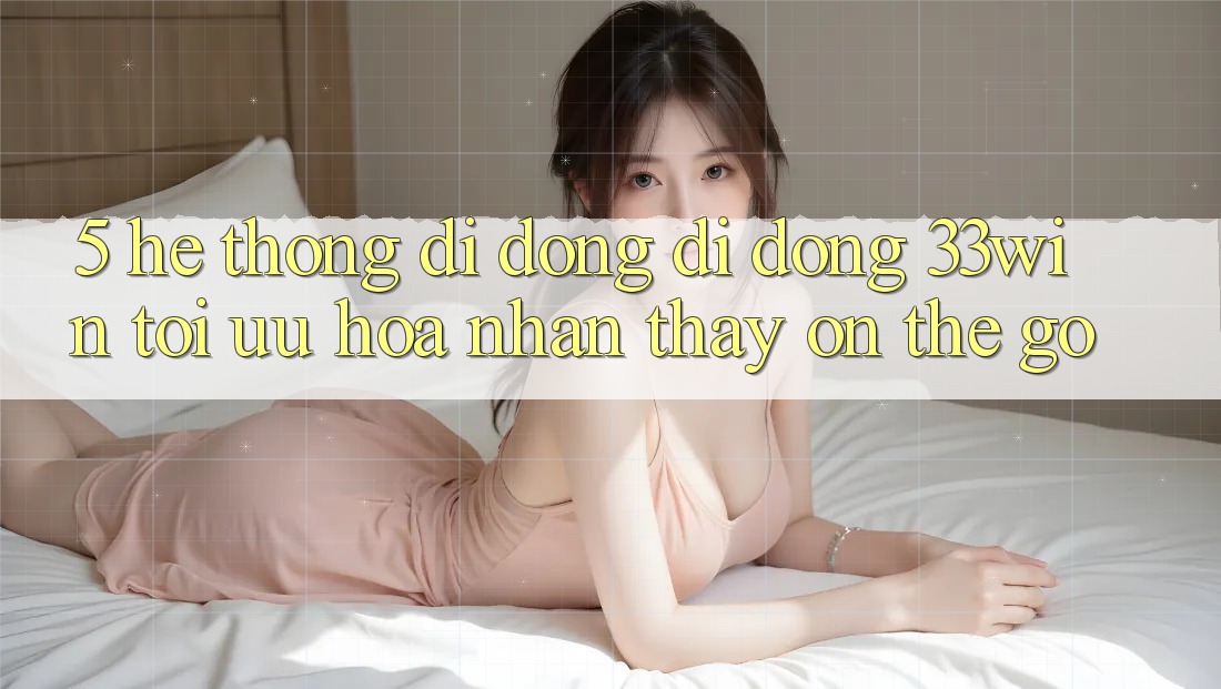 5. Hệ thống di động Di Động 33win - Tối Ưu Hóa Nhận thấy “On-The-Go”