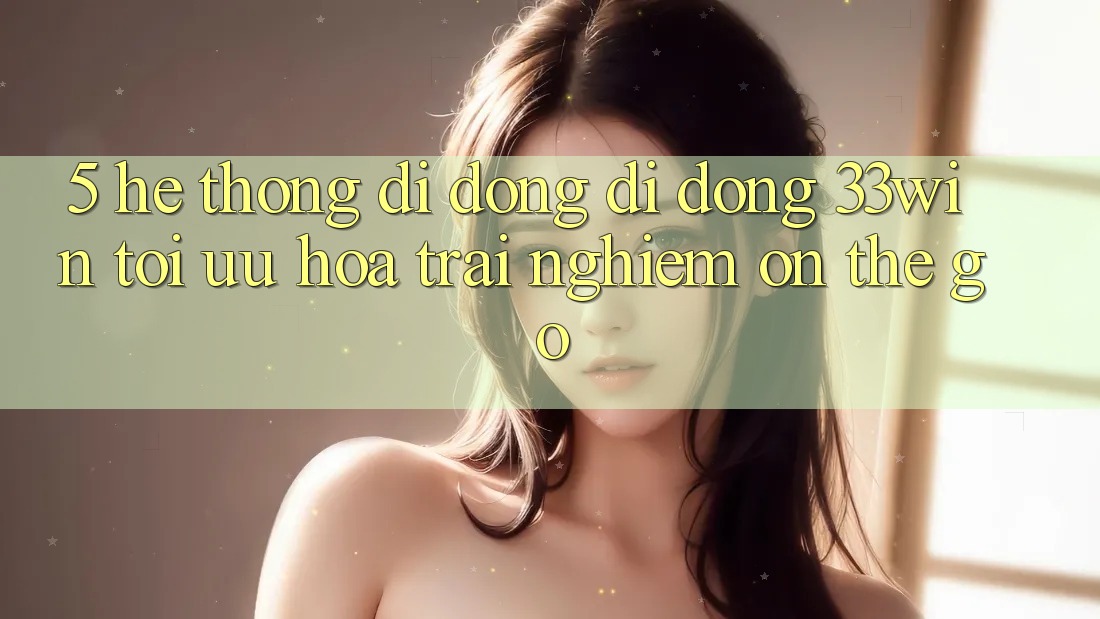 5. Hệ thống di động Di Động 33win - Tối Ưu Hóa Trải Nghiệm “On-The-Go”
