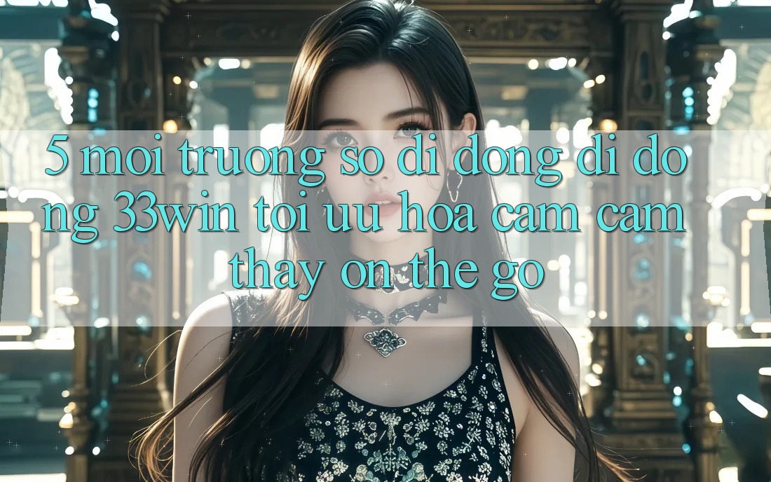 5. Môi trường số di động Di Động 33win - Tối Ưu Hóa Cảm cảm thấy “On-The-Go”