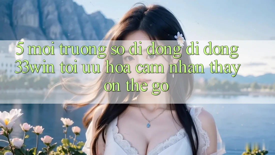 5. Môi trường số di động Di Động 33win - Tối Ưu Hóa Cảm nhận thấy “On-The-Go”