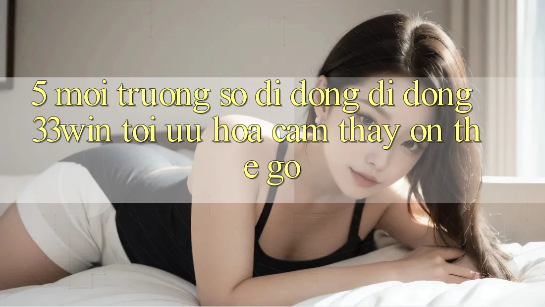 5. Môi trường số di động Di Động 33win - Tối Ưu Hóa Cảm thấy “On-The-Go”