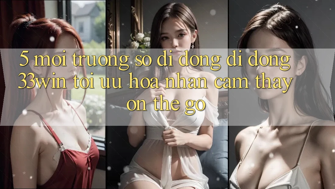 5. Môi trường số di động Di Động 33win - Tối Ưu Hóa Nhận cảm thấy “On-The-Go”