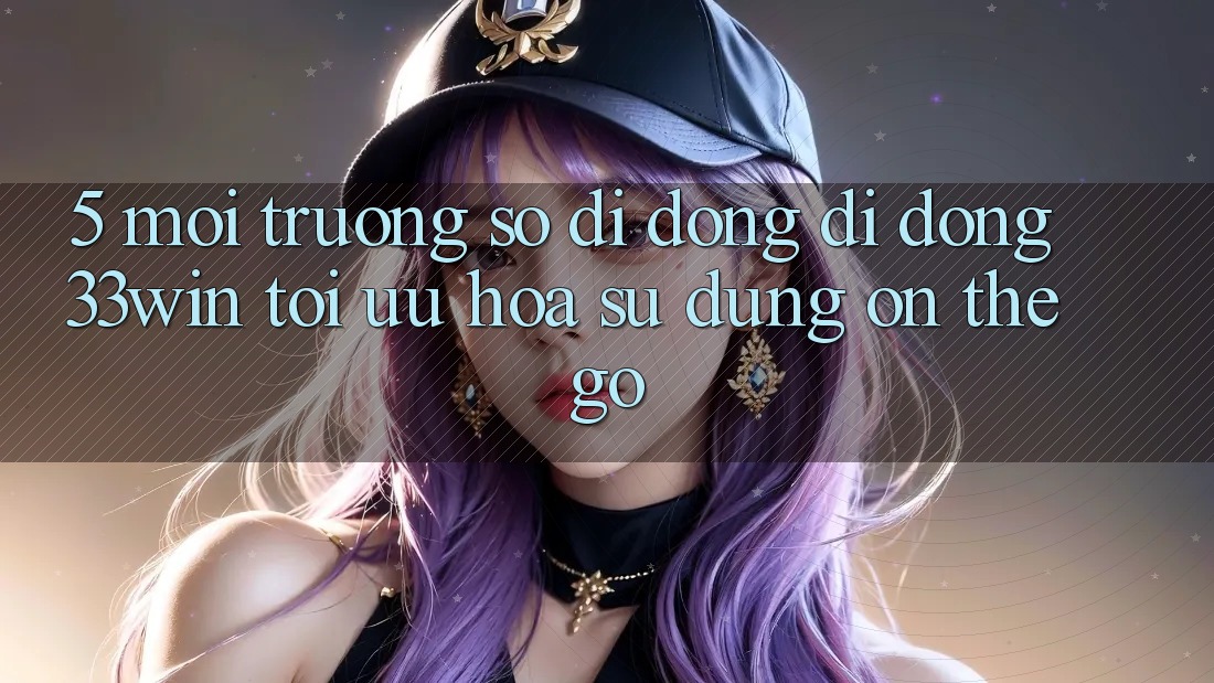 5. Môi trường số di động Di Động 33win - Tối Ưu Hóa Sử dụng “On-The-Go”