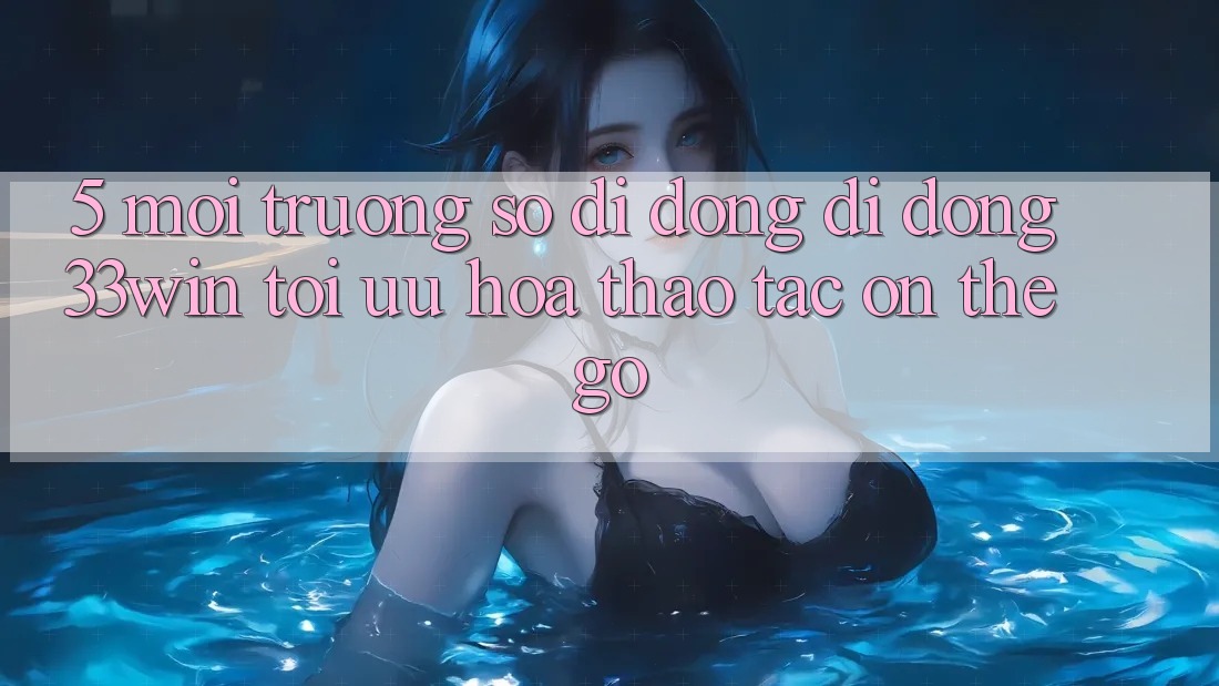 5. Môi trường số di động Di Động 33win - Tối Ưu Hóa Thao tác “On-The-Go”