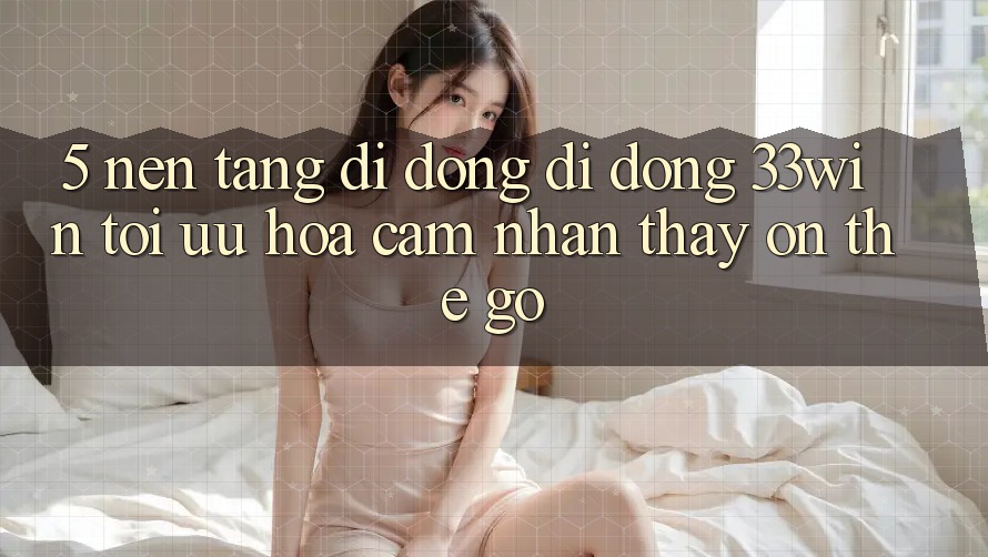 5. Nền tảng di động Di Động 33win - Tối Ưu Hóa Cảm nhận thấy “On-The-Go”