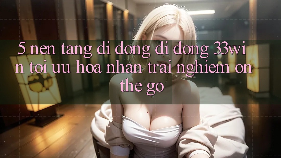 5. Nền tảng di động Di Động 33win - Tối Ưu Hóa Nhận trải nghiệm “On-The-Go”