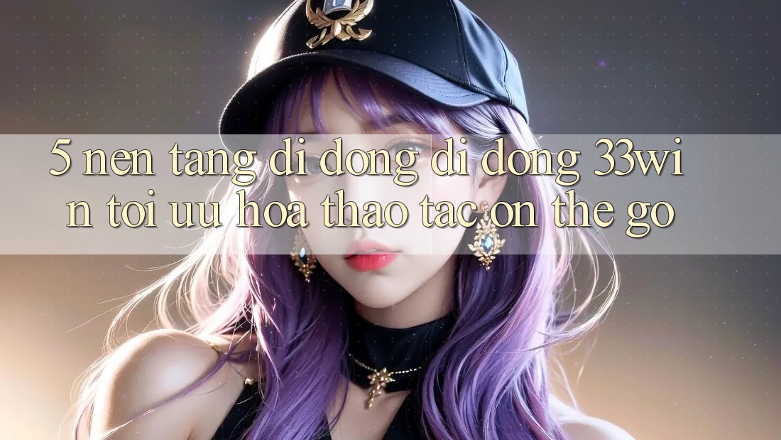 5. Nền tảng di động Di Động 33win - Tối Ưu Hóa Thao tác “On-The-Go”