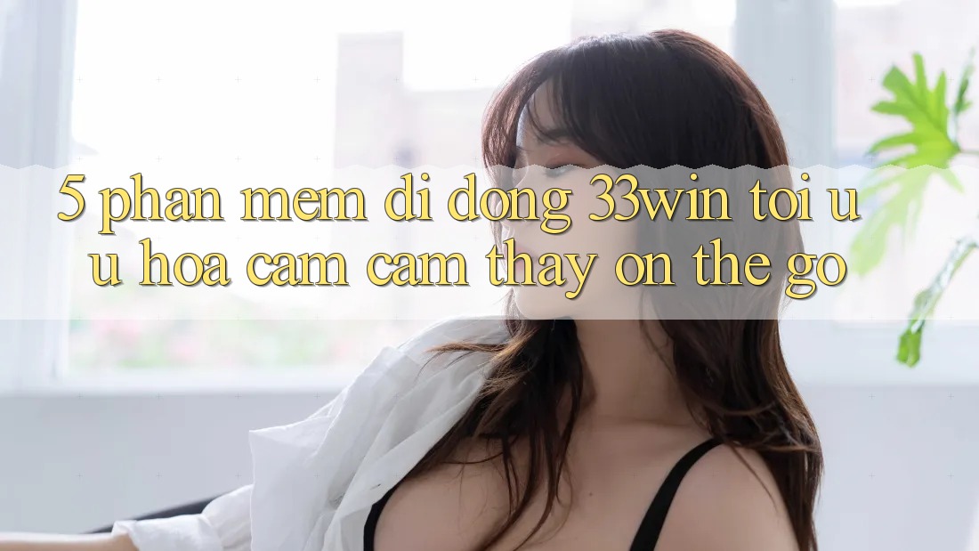 5. Phần mềm Di Động 33win - Tối Ưu Hóa Cảm cảm thấy “On-The-Go”