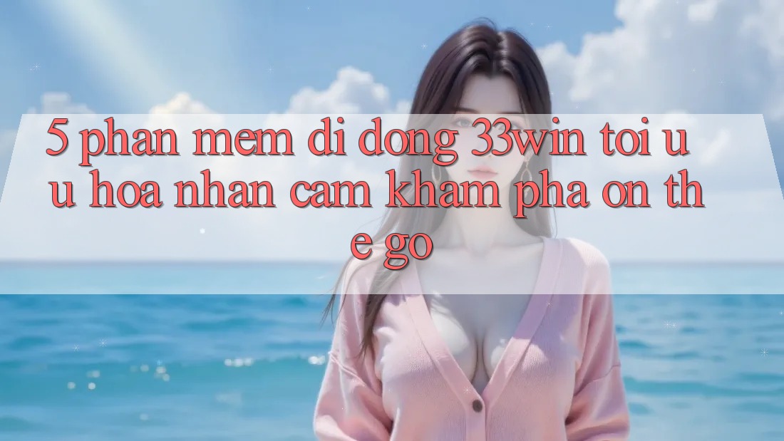 5. Phần mềm Di Động 33win - Tối Ưu Hóa Nhận cảm khám phá “On-The-Go”
