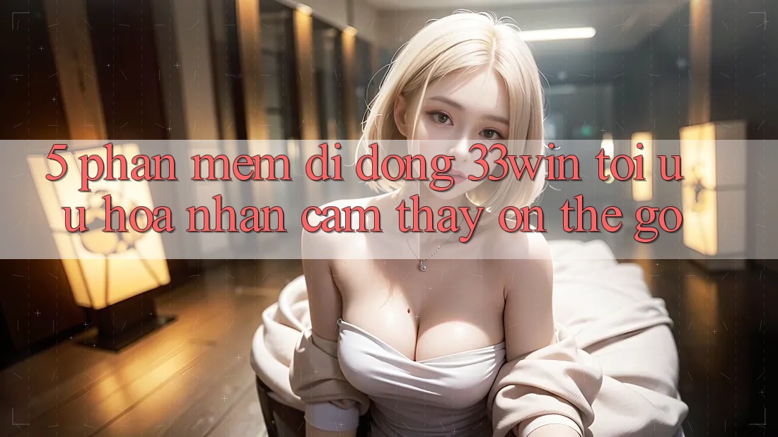 5. Phần mềm Di Động 33win - Tối Ưu Hóa Nhận cảm thấy “On-The-Go”