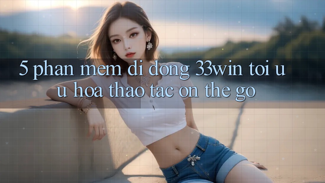 5. Phần mềm Di Động 33win - Tối Ưu Hóa Thao tác “On-The-Go”