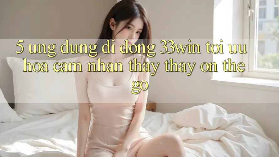 5. Ứng Dụng Di Động 33win - Tối Ưu Hóa Cảm nhận thấy thấy “On-The-Go”