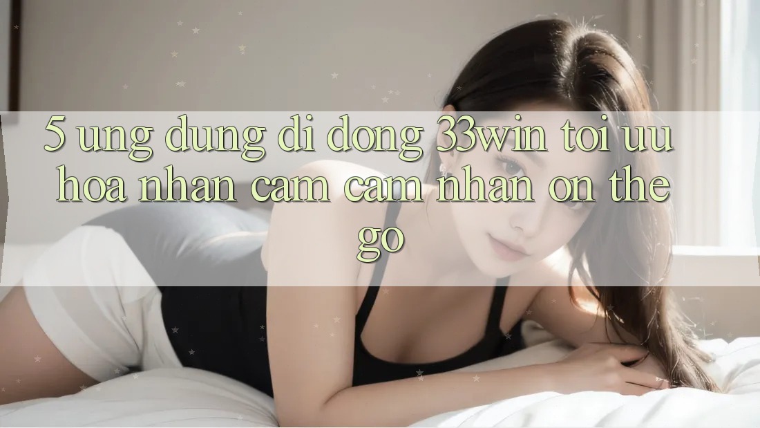5. Ứng Dụng Di Động 33win - Tối Ưu Hóa Nhận cảm cảm nhận “On-The-Go”
