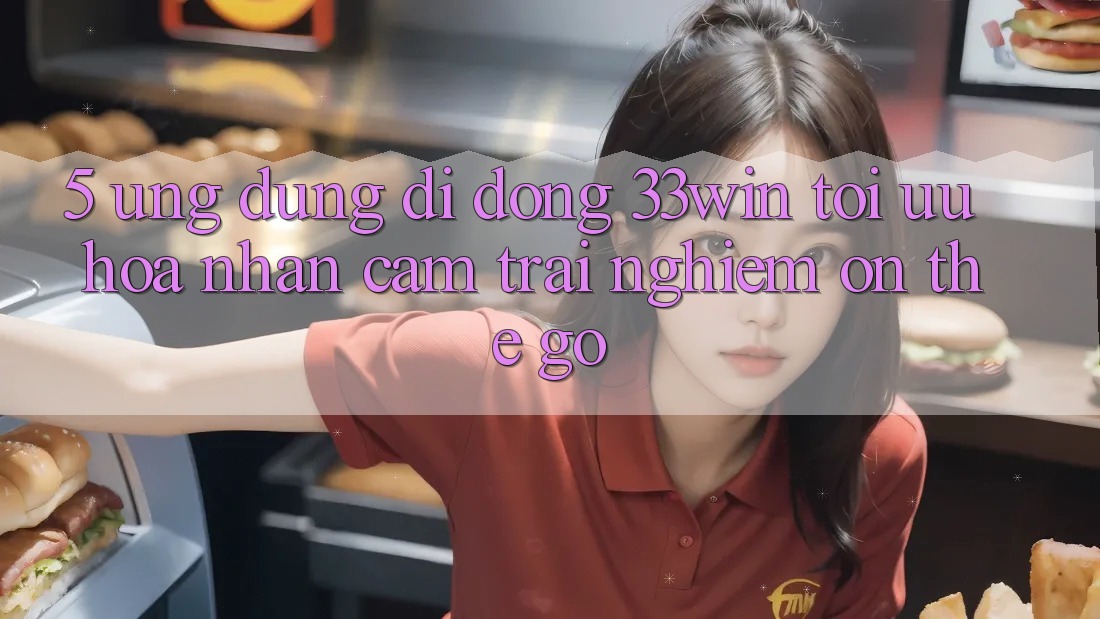 5. Ứng Dụng Di Động 33win - Tối Ưu Hóa Nhận cảm trải nghiệm “On-The-Go”