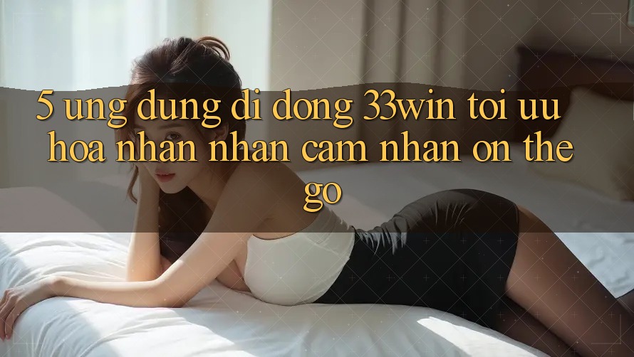 5. Ứng Dụng Di Động 33win - Tối Ưu Hóa Nhận nhận cảm nhận “On-The-Go”