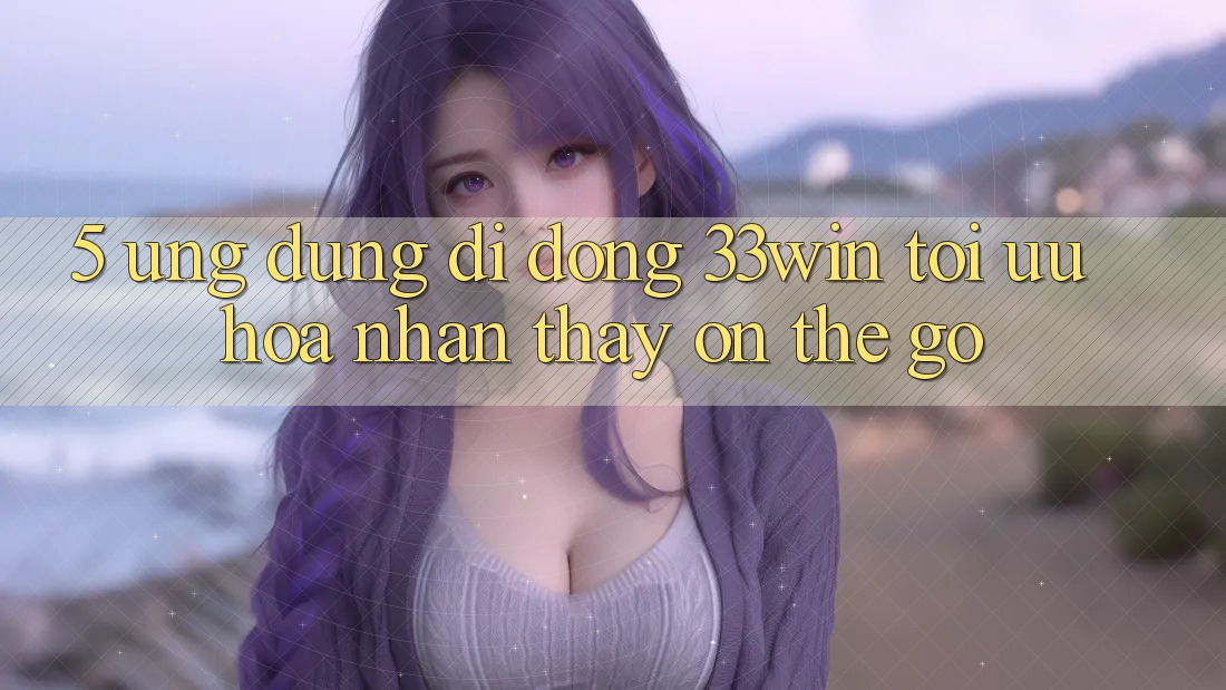 5. Ứng Dụng Di Động 33win - Tối Ưu Hóa Nhận thấy “On-The-Go”