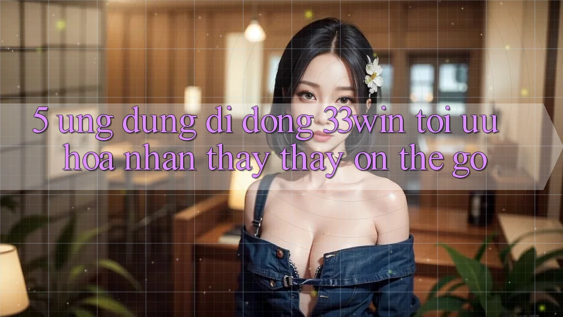 5. Ứng Dụng Di Động 33win - Tối Ưu Hóa Nhận thấy thấy “On-The-Go”