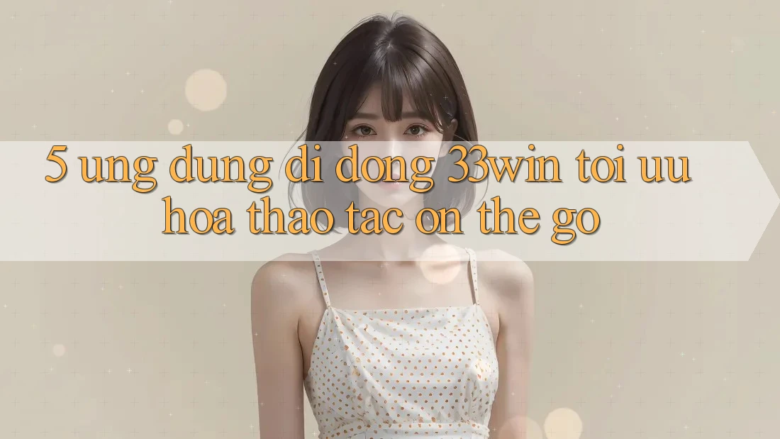 5. Ứng Dụng Di Động 33win - Tối Ưu Hóa Thao tác “On-The-Go” 5. Ứng Dụng Di Động 33win - Tối Ưu Hóa Thao tác “On-The-Go”