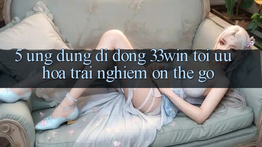 5. Ứng Dụng Di Động 33win - Tối Ưu Hóa Trải Nghiệm “On-The-Go”