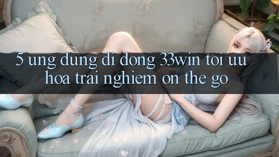 5. Ứng Dụng Di Động 33win - Tối Ưu Hóa Trải nghiệm “On-The-Go”