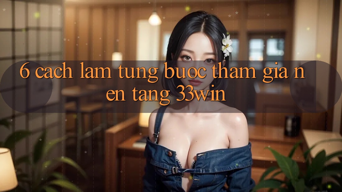 6. Cách làm Từng Bước Tham Gia Nền Tảng 33win