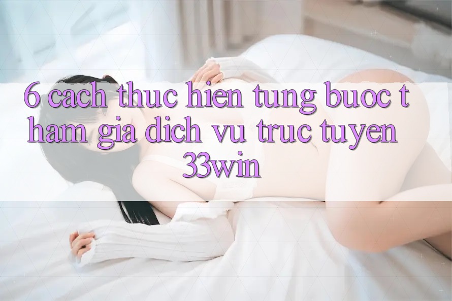 6. Cách thực hiện Từng Bước Tham Gia Dịch vụ trực tuyến 33win