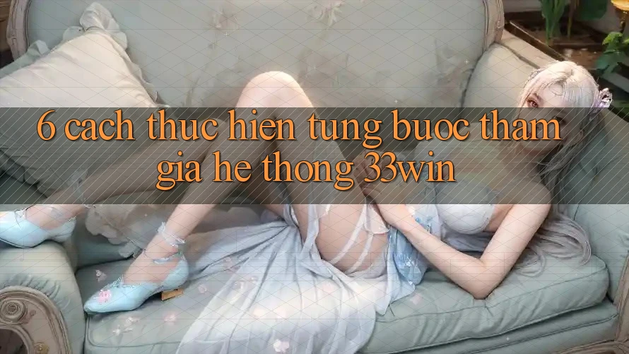 6. Cách thực hiện Từng Bước Tham Gia Hệ thống 33win