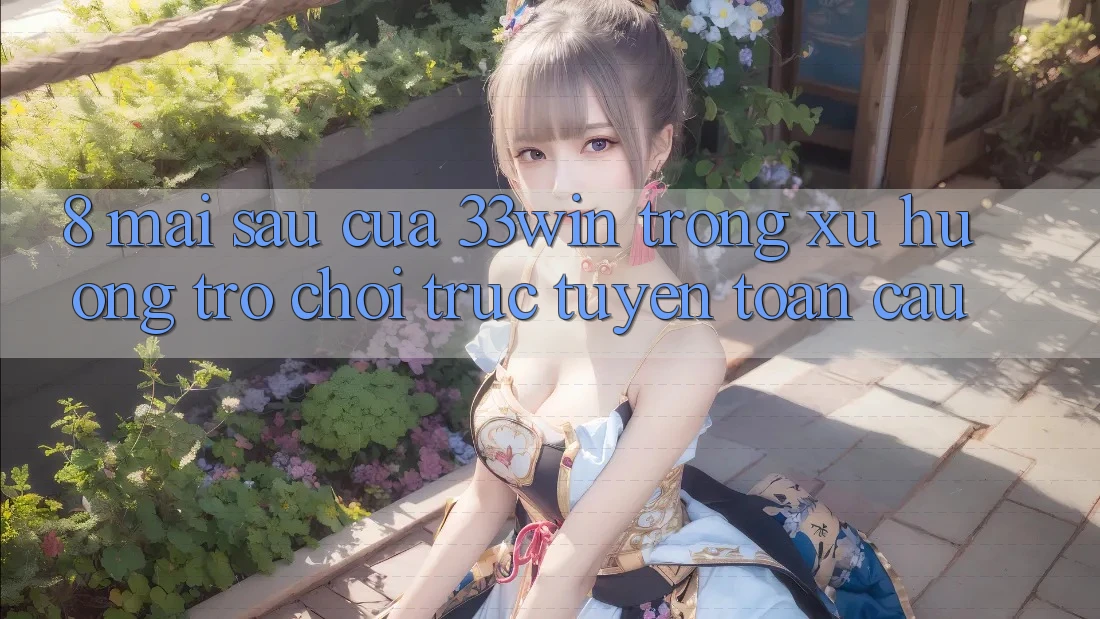 8. Mai sau Của 33win Trong Xu Hướng Trò chơi trực tuyến Toàn Cầu