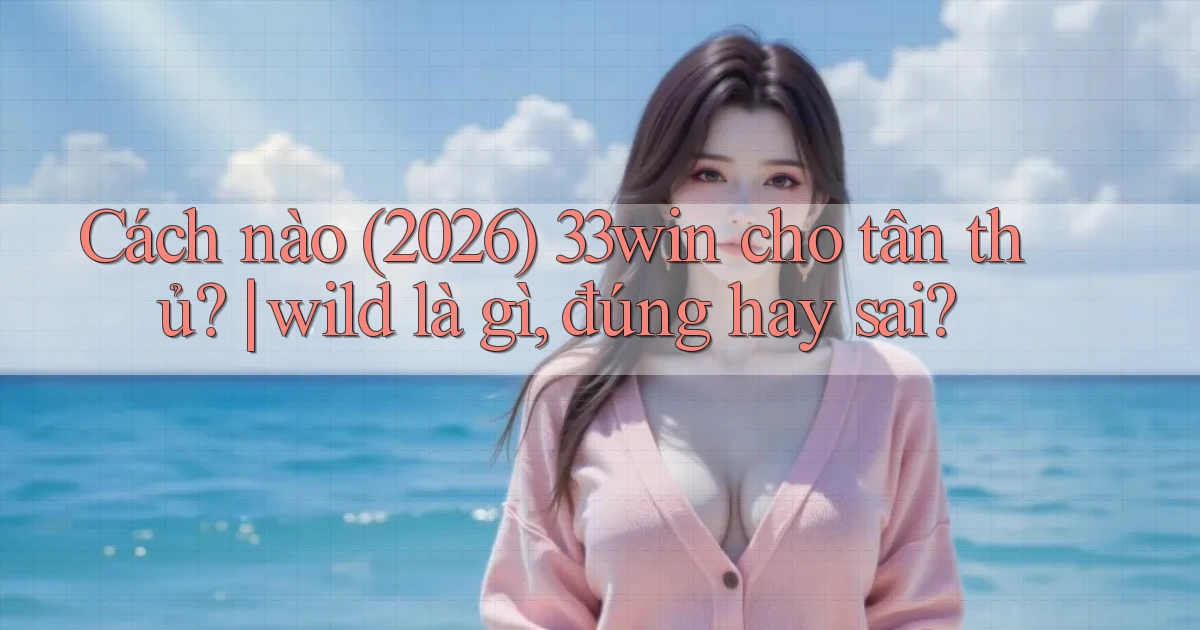Cách nào (2026) 33win cho tân thủ wild là gì, đúng hay sai
