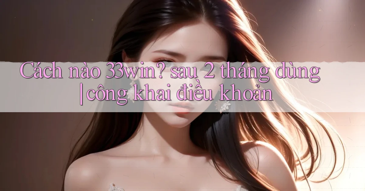 Cách nào 33win sau 2 tháng dùng công khai điều khoản
